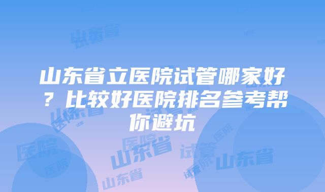 山东省立医院试管哪家好？比较好医院排名参考帮你避坑