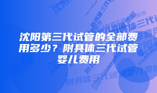 沈阳第三代试管的全部费用多少？附具体三代试管婴儿费用