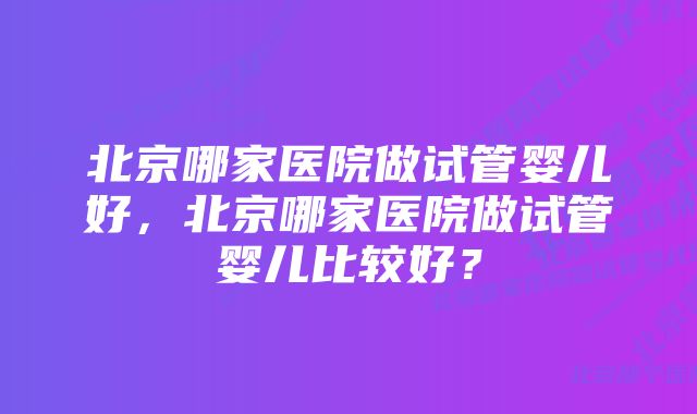 北京哪家医院做试管婴儿好，北京哪家医院做试管婴儿比较好？