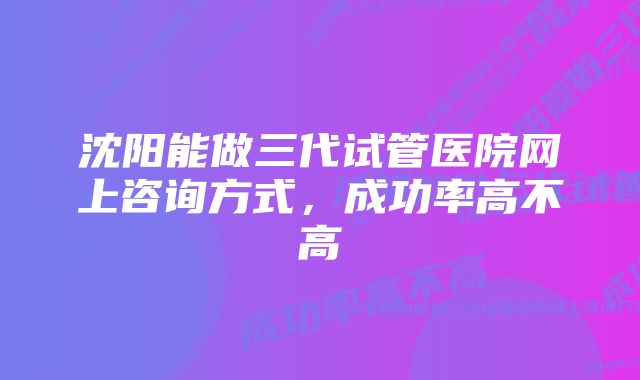 沈阳能做三代试管医院网上咨询方式，成功率高不高