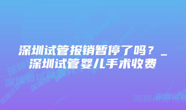 深圳试管报销暂停了吗？_深圳试管婴儿手术收费