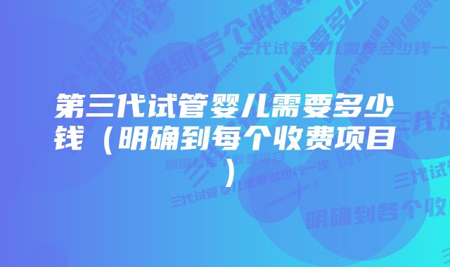 第三代试管婴儿需要多少钱（明确到每个收费项目）