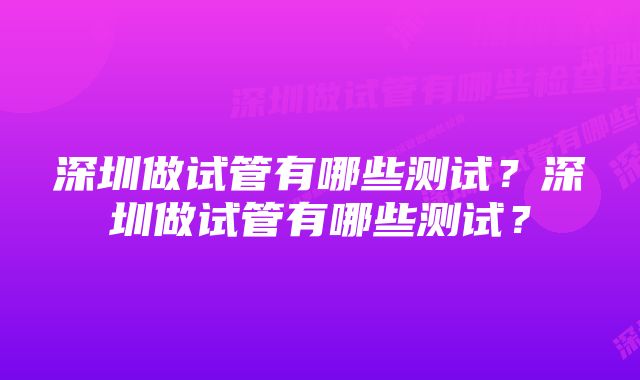 深圳做试管有哪些测试？深圳做试管有哪些测试？