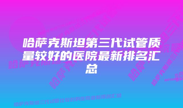 哈萨克斯坦第三代试管质量较好的医院最新排名汇总