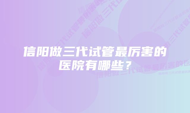 信阳做三代试管最厉害的医院有哪些？