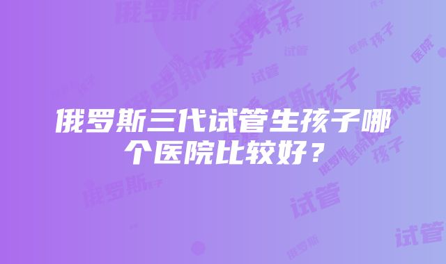 俄罗斯三代试管生孩子哪个医院比较好？