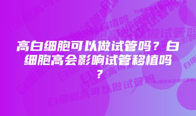 高白细胞可以做试管吗？白细胞高会影响试管移植吗？