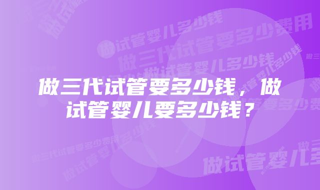 做三代试管要多少钱，做试管婴儿要多少钱？