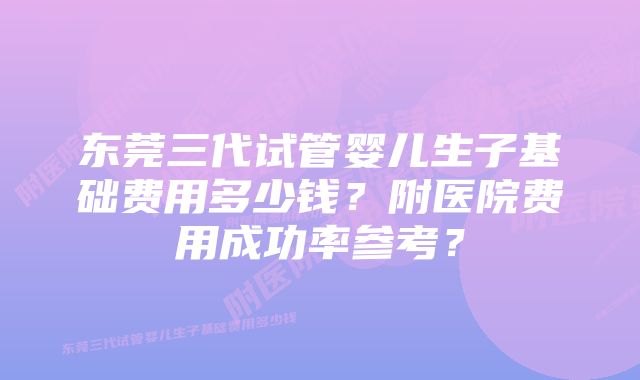 东莞三代试管婴儿生子基础费用多少钱？附医院费用成功率参考？