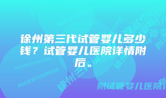 徐州第三代试管婴儿多少钱？试管婴儿医院详情附后。