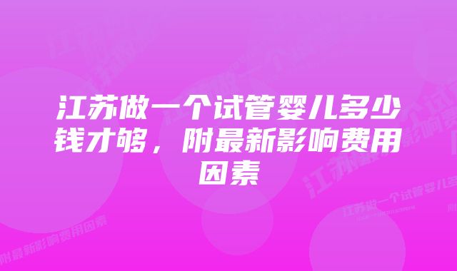 江苏做一个试管婴儿多少钱才够，附最新影响费用因素