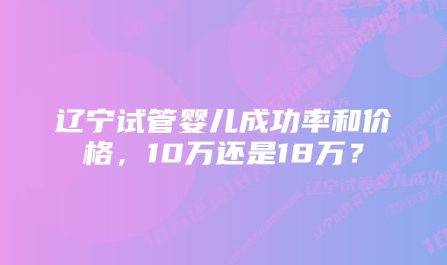 辽宁试管婴儿成功率和价格，10万还是18万？