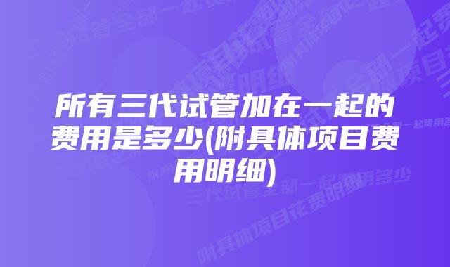 所有三代试管加在一起的费用是多少(附具体项目费用明细)