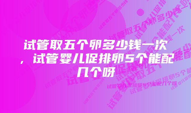 试管取五个卵多少钱一次，试管婴儿促排卵5个能配几个呀