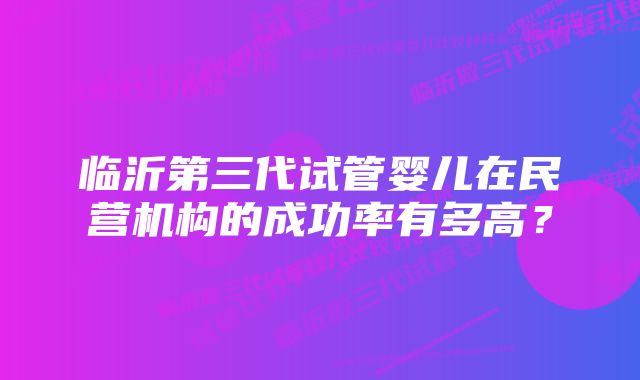 临沂第三代试管婴儿在民营机构的成功率有多高？