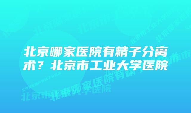 北京哪家医院有精子分离术？北京市工业大学医院