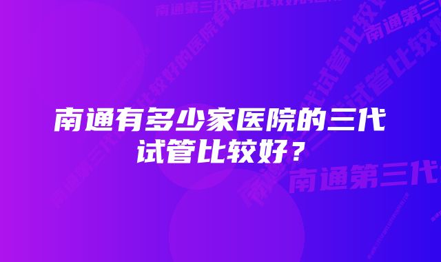 南通有多少家医院的三代试管比较好？