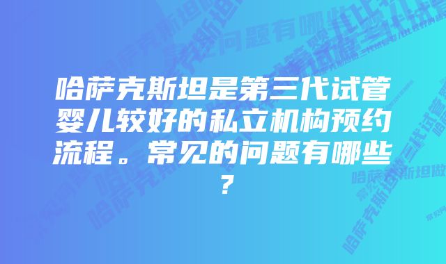 哈萨克斯坦是第三代试管婴儿较好的私立机构预约流程。常见的问题有哪些？