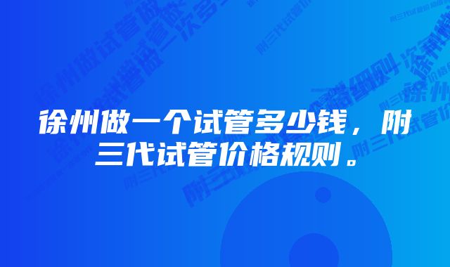 徐州做一个试管多少钱，附三代试管价格规则。