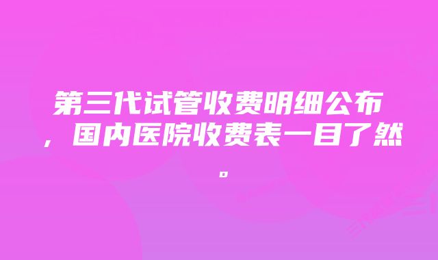 第三代试管收费明细公布，国内医院收费表一目了然。