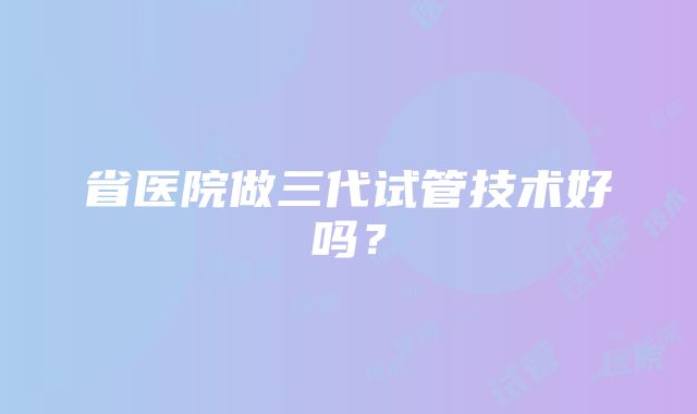 省医院做三代试管技术好吗？