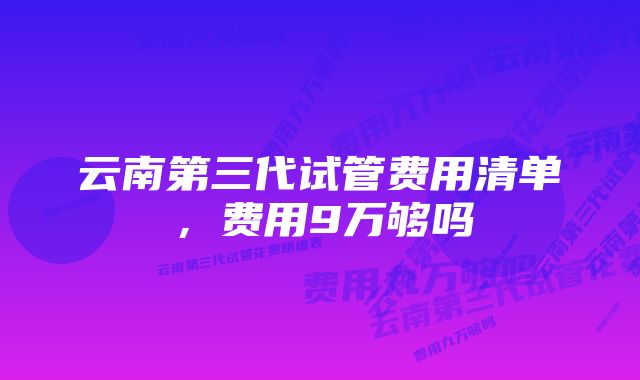 云南第三代试管费用清单，费用9万够吗