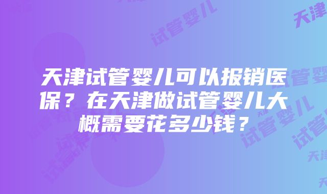 天津试管婴儿可以报销医保？在天津做试管婴儿大概需要花多少钱？