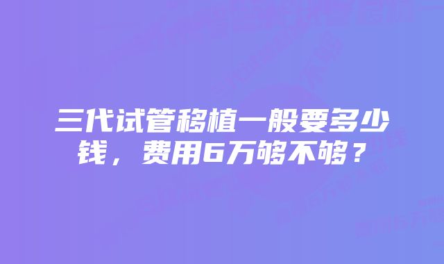 三代试管移植一般要多少钱，费用6万够不够？