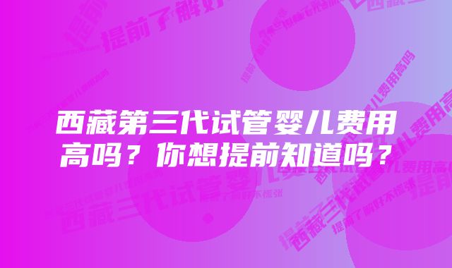 西藏第三代试管婴儿费用高吗？你想提前知道吗？