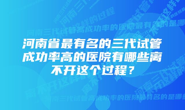 河南省最有名的三代试管成功率高的医院有哪些离不开这个过程？