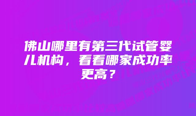 佛山哪里有第三代试管婴儿机构，看看哪家成功率更高？