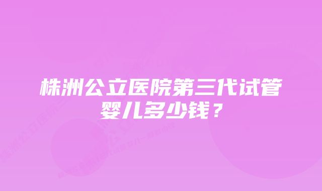 株洲公立医院第三代试管婴儿多少钱？