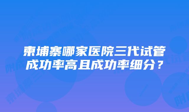 柬埔寨哪家医院三代试管成功率高且成功率细分？