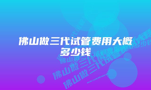 佛山做三代试管费用大概多少钱