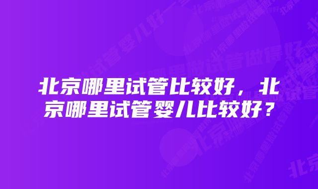 北京哪里试管比较好，北京哪里试管婴儿比较好？