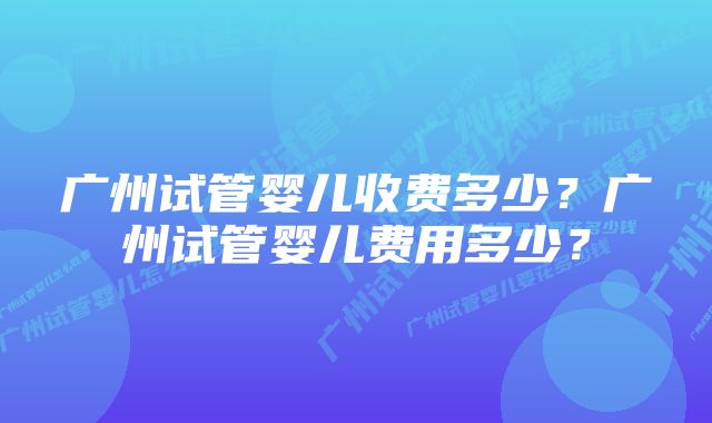 广州试管婴儿收费多少？广州试管婴儿费用多少？