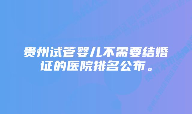 贵州试管婴儿不需要结婚证的医院排名公布。