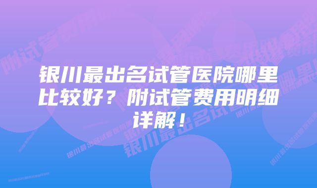 银川最出名试管医院哪里比较好？附试管费用明细详解！