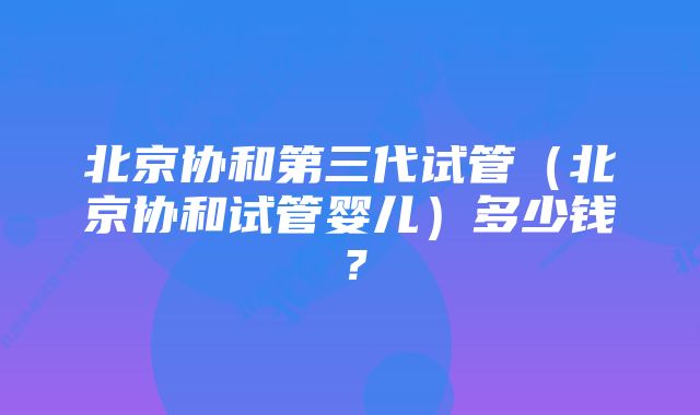 北京协和第三代试管（北京协和试管婴儿）多少钱？