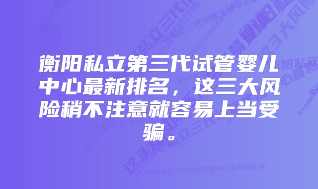 衡阳私立第三代试管婴儿中心最新排名，这三大风险稍不注意就容易上当受骗。