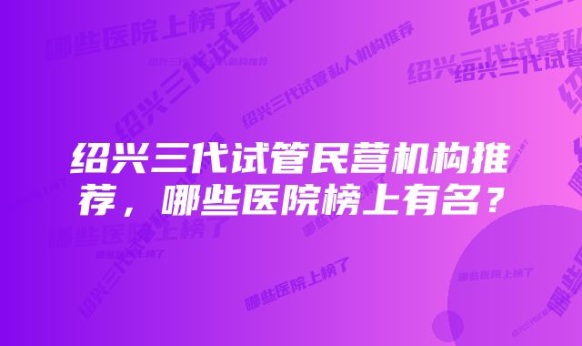 绍兴三代试管民营机构推荐，哪些医院榜上有名？