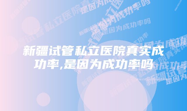 新疆试管私立医院真实成功率,是因为成功率吗