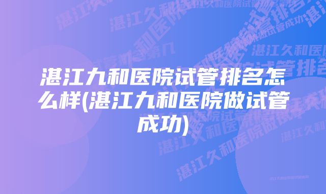 湛江九和医院试管排名怎么样(湛江九和医院做试管成功)