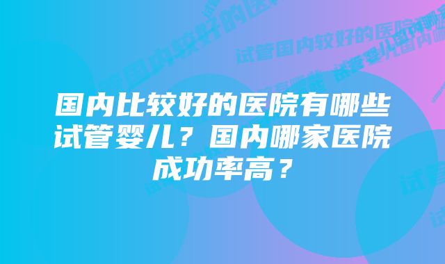 国内比较好的医院有哪些试管婴儿？国内哪家医院成功率高？