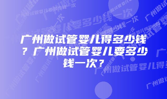 广州做试管婴儿得多少钱？广州做试管婴儿要多少钱一次？