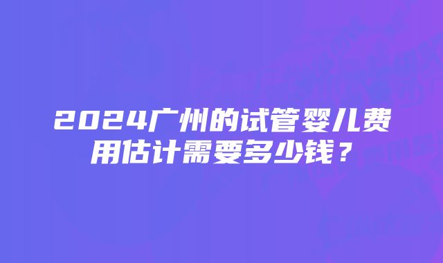 2024广州的试管婴儿费用估计需要多少钱？