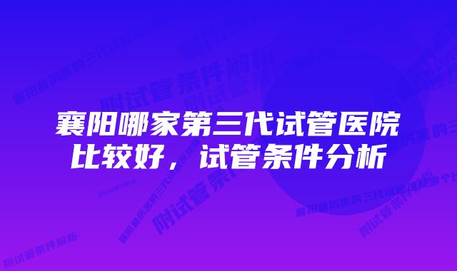 襄阳哪家第三代试管医院比较好，试管条件分析