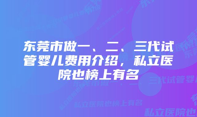 东莞市做一、二、三代试管婴儿费用介绍，私立医院也榜上有名