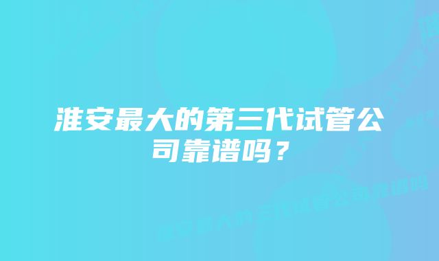 淮安最大的第三代试管公司靠谱吗？