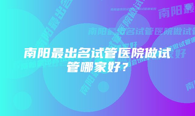 南阳最出名试管医院做试管哪家好？